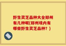 野生灵芝品种大全郑州有几种呢(郑州境内有哪些野生灵芝品种？)