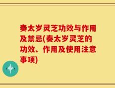 奏太岁灵芝功效与作用及禁忌(奏太岁灵芝的功效、作用及使用注意事项)