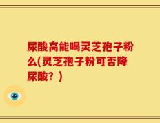 尿酸高能喝灵芝孢子粉么(灵芝孢子粉可否降尿酸？)
