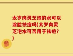 太岁肉灵芝泡的水可以涂脸祛痘吗(太岁肉灵芝泡水可否用于祛痘？)