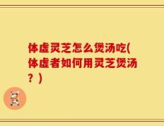 体虚灵芝怎么煲汤吃(体虚者如何用灵芝煲汤？)