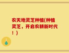 农天地灵芝种植(种植灵芝，开启农耕新时代！)
