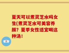 夏天可以煮灵芝水吗女生(煮灵芝水可美容养颜？夏季女性适宜喝这种汤！