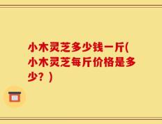 小木灵芝多少钱一斤(小木灵芝每斤价格是多少？)
