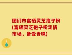 图们市富硒灵芝孢子粉(富硒灵芝孢子粉走俏市场，备受青睐)