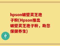 hpson破壁灵芝孢子粉(Hpson推出破壁灵芝孢子粉，助您保健养生)