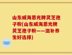 山东威海恩光牌灵芝孢子粉(山东威海恩光牌灵芝孢子粉——滋补养生好选择)