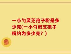 一小勺灵芝孢子粉是多少克(一小勺灵芝孢子粉约为多少克？)