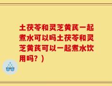 土茯苓和灵芝黄芪一起煮水可以吗土茯苓和灵芝黄芪可以一起煮水饮用吗？)