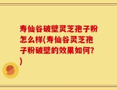 寿仙谷破壁灵芝孢子粉怎么样(寿仙谷灵芝孢子粉破壁的效果如何？)