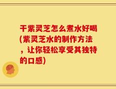 干紫灵芝怎么煮水好喝(紫灵芝水的制作方法，让你轻松享受其独特的口感)