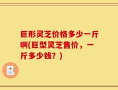 巨形灵芝价格多少一斤啊(巨型灵芝售价，一斤多少钱？)