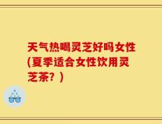 天气热喝灵芝好吗女性(夏季适合女性饮用灵芝茶？)