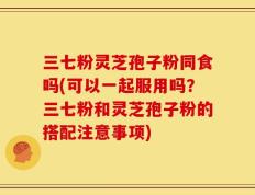 三七粉灵芝孢子粉同食吗(可以一起服用吗？三七粉和灵芝孢子粉的搭配注意事项)