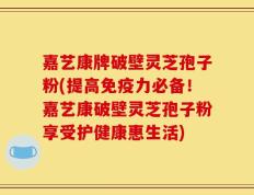 嘉艺康牌破壁灵芝孢子粉(提高免疫力必备！嘉艺康破壁灵芝孢子粉享受护健康惠生活)
