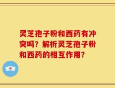 灵芝孢子粉和西药有冲突吗？解析灵芝孢子粉和西药的相互作用？