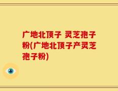 广地北顶子 灵芝孢子粉(广地北顶子产灵芝孢子粉)