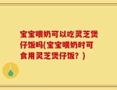 宝宝喂奶可以吃灵芝煲仔饭吗(宝宝喂奶时可食用灵芝煲仔饭？)