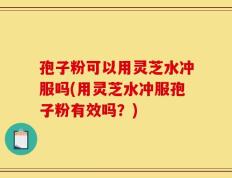 孢子粉可以用灵芝水冲服吗(用灵芝水冲服孢子粉有效吗？)