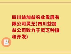 四川益加益农业发展有限公司灵芝(四川益加益公司致力于灵芝种植和开发)