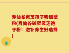 寿仙谷灵芝孢子粉破壁粉(寿仙谷破壁灵芝孢子粉：滋补养生好选择)