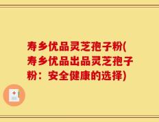 寿乡优品灵芝孢子粉(寿乡优品出品灵芝孢子粉：安全健康的选择)