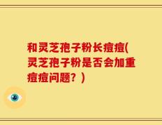 和灵芝孢子粉长痘痘(灵芝孢子粉是否会加重痘痘问题？)