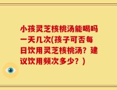 小孩灵芝核桃汤能喝吗一天几次(孩子可否每日饮用灵芝核桃汤？建议饮用频次多少？)