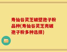 寿仙谷灵芝破壁孢子粉品种(寿仙谷灵芝壳破孢子粉多种选择)