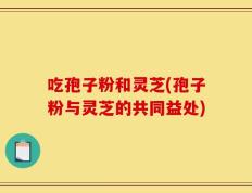 吃孢子粉和灵芝(孢子粉与灵芝的共同益处)
