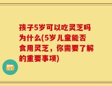 孩子5岁可以吃灵芝吗为什么(5岁儿童能否食用灵芝，你需要了解的重要事项)