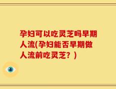 孕妇可以吃灵芝吗早期人流(孕妇能否早期做人流前吃灵芝？)
