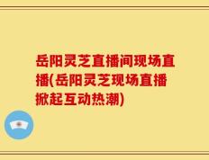岳阳灵芝直播间现场直播(岳阳灵芝现场直播掀起互动热潮)