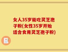 女人35岁能吃灵芝孢子粉(女性35岁开始适合食用灵芝孢子粉)