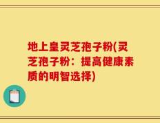 地上皇灵芝孢子粉(灵芝孢子粉：提高健康素质的明智选择)