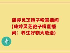 康婷灵芝孢子粉直播间(康婷灵芝孢子粉直播间：养生好物大放送)