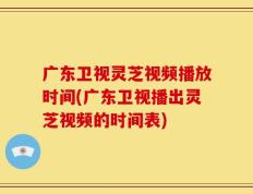 广东卫视灵芝视频播放时间(广东卫视播出灵芝视频的时间表)