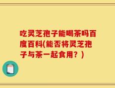吃灵芝孢子能喝茶吗百度百科(能否将灵芝孢子与茶一起食用？)