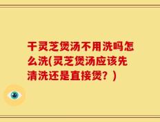 干灵芝煲汤不用洗吗怎么洗(灵芝煲汤应该先清洗还是直接煲？)
