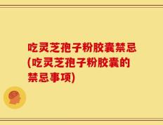 吃灵芝孢子粉胶囊禁忌(吃灵芝孢子粉胶囊的禁忌事项)