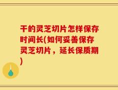 干的灵芝切片怎样保存时间长(如何妥善保存灵芝切片，延长保质期)