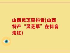 山西灵芝草抖音(山西特产“灵芝草”在抖音走红)