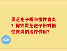灵芝孢子粉与慢性胃炎？探究灵芝孢子粉对慢性胃炎的治疗作用？