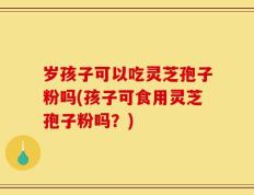 岁孩子可以吃灵芝孢子粉吗(孩子可食用灵芝孢子粉吗？)