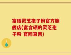 富硒灵芝孢子粉官方旗舰店(富含硒的灵芝孢子粉-官网直售)