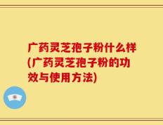 广药灵芝孢子粉什么样(广药灵芝孢子粉的功效与使用方法)