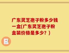 广东灵芝孢子粉多少钱一盒(广东灵芝孢子粉盒装价格是多少？)