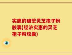 实惠的破壁灵芝孢子粉胶囊(经济实惠的灵芝孢子粉胶囊)