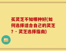 买灵芝不知哪种好(如何选择适合自己的灵芝？- 灵芝选择指南)