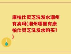康柏仕灵芝洗发水潮州有卖吗(潮州哪里有康柏仕灵芝洗发水购买？)